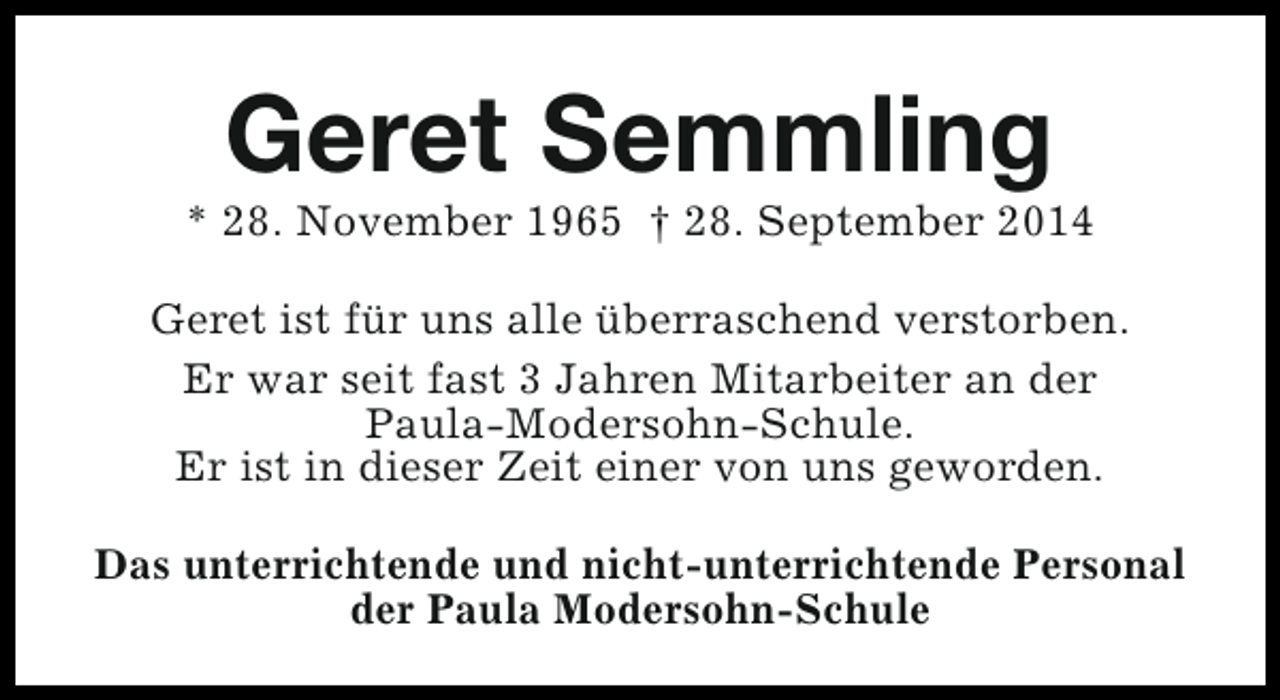 <p>Geret Semmling</p><p>* 28. November 1965 † 28. September 2014<br />Geret ist für uns alle überraschend verstorben.<br />Er war seit fast 3 Jahren Mitarbeiter an der<br />Paula-Modersohn-Schule.<br />Er ist in dieser Zeit einer von uns geworden.<br />Das unterrichtende und nicht-unterrichtende Personal<br />der Paula Modersohn-Schule</p>