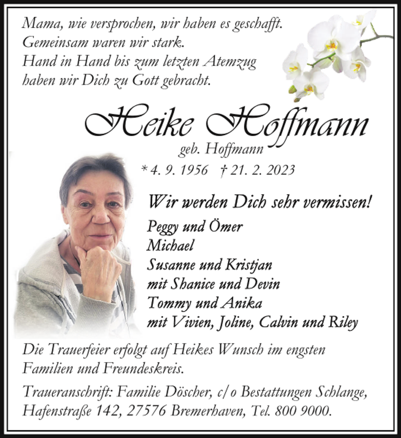 <p>Mama, wie versprochen, wir haben es geschafft.<br />Gemeinsam waren wir stark.<br />Hand in Hand bis zum letzten Atemzug<br />haben wir Dich zu Gott gebracht.</p><p>Heike Hoffmann<br />geb. Hoffmann</p><p>* 4. 9. 1956 † 21. 2. 2023</p><p>Die Trauerfeier erfolgt auf Heikes Wunsch im engsten<br />Familien und Freundeskreis.<br />Traueranschrift: Familie Döscher, c/o Bestattungen Schlange,<br />Hafenstraße 142, 27576 Bremerhaven, Tel. 800 9000.</p>