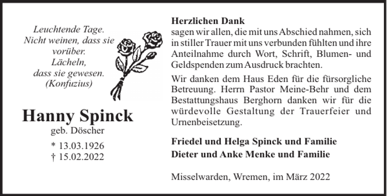 <p>Leuchtende Tage.<br />Nicht weinen, dass sie<br />vorüber.<br />Lächeln,<br />dass sie gewesen.<br />(Konfuzius)</p><p>Hanny Spinck<br />geb. Döscher<br />* 13.03.1926<br />† 15.02.2022</p><p>Herzlichen Dank<br />sagen wir allen, die mit unsAbschied nahmen, sich<br />in stiller Trauer mit uns verbunden fühlten und ihre<br />Anteilnahme durch Wort, Schrift, Blumen- und<br />Geldspenden zumAusdruck brachten.<br />Wir danken dem Haus Eden für die fürsorgliche<br />Betreuung. Herrn Pastor Meine-Behr und dem<br />Bestattungshaus Berghorn danken wir für die<br />würdevolle Gestaltung der Trauerfeier und<br />Urnenbeisetzung.<br />Friedel und Helga Spinck und Familie<br />Dieter und Anke Menke und Familie<br />Misselwarden, Wremen, im März 2022</p>