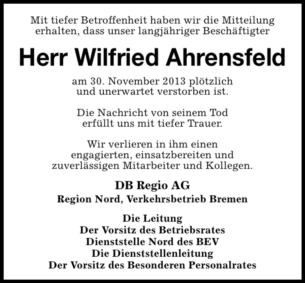 <p>Mit tiefer Betroffenheit haben wir die Mitteilung<br />erhalten, dass unser langjähriger Beschäftigter</p><p>Herr Wilfried Ahrensfeld<br />am 30. November 2013 plötzlich<br />und unerwartet verstorben ist.<br />Die Nachricht von seinem Tod<br />erfüllt uns mit tiefer Trauer.<br />Wir verlieren in ihm einen<br />engagierten, einsatzbereiten und<br />zuverlässigen Mitarbeiter und Kollegen.</p><p>DB Regio AG</p><p>Region Nord, Verkehrsbetrieb Bremen<br />Die Leitung<br />Der Vorsitz des Betriebsrates<br />Dienststelle Nord des BEV<br />Die Dienststellenleitung<br />Der Vorsitz des Besonderen Personalrates</p>