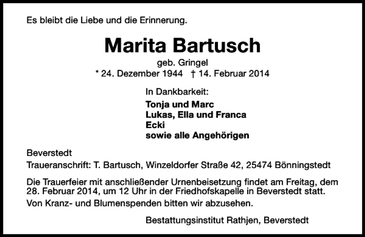 <p>Es bleibt die Liebe und die Erinnerung.</p><p>Marita Bartusch</p><p>geb. Gringel<br />* 24. Dezember 1944 † 14. Februar 2014<br />In Dankbarkeit:<br />Tonja und Marc<br />Lukas, Ella und Franca<br />Ecki<br />sowie alle Angehörigen<br />Beverstedt<br />Traueranschrift: T. Bartusch, Winzeldorfer Straße 42, 25474 Bönningstedt<br />Die Trauerfeier mit anschließender Urnenbeisetzung findet am Freitag, dem<br />28. Februar 2014, um 12 Uhr in der Friedhofskapelle in Beverstedt statt.<br />Von Kranz- und Blumenspenden bitten wir abzusehen.<br />Bestattungsinstitut Rathjen, Beverstedt</p>