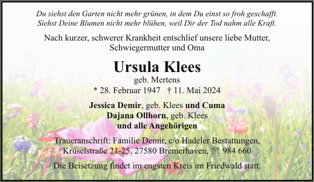 <p>Du siehst den Garten nicht mehr grünen, in dem Du einst so froh geschafft.<br />Siehst Deine Blumen nicht mehr blühen, weil Dir der Tod nahm alle Kraft.</p>
<p>Nach kurzer, schwerer Krankheit entschlief unsere liebe Mutter,<br />Schwiegermutter und Oma</p>
<p>Ursula Klees</p>
<p>geb. Mertens<br />* 28. Februar 1947 † 11. Mai 2024<br />Jessica Demir, geb. Klees und Cuma<br />Dajana Ollhorn, geb. Klees<br />und alle Angehörigen<br />Traueranschrift: Familie Demir, c/o Hadeler Bestattungen,<br />Krüselstraße 21-25, 27580 Bremerhaven, ' 984 660<br />Die Beisetzung findet im engsten Kreis im Friedwald statt.</p>