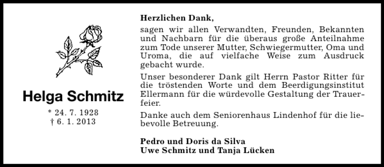 <p>Helga Schmitz<br />* 24. 7. 1928<br />† 6. 1. 2013</p><p>Herzlichen Dank,<br />sagen wir allen Verwandten, Freunden, Bekannten<br />und Nachbarn für die überaus große Anteilnahme<br />zum Tode unserer Mutter, Schwiegermutter, Oma und<br />Uroma, die auf vielfache Weise zum Ausdruck<br />gebacht wurde.<br />Unser besonderer Dank gilt Herrn Pastor Ritter für<br />die tröstenden Worte und dem Beerdigungsinstitut<br />Ellermann für die würdevolle Gestaltung der Trauerfeier.<br />Danke auch dem Seniorenhaus Lindenhof für die liebevolle Betreuung.<br />Pedro und Doris da Silva<br />Uwe Schmitz und Tanja Lücken</p>
