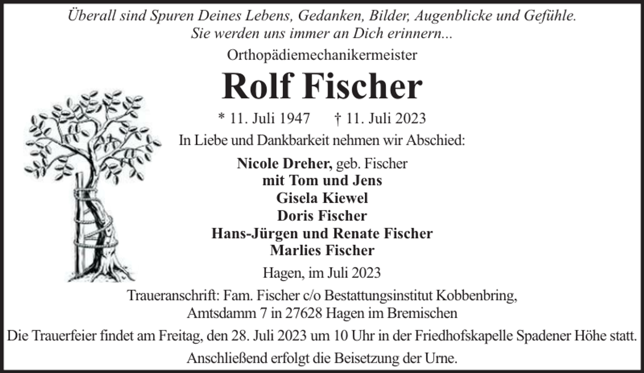 <p>Überall sind Spuren Deines Lebens, Gedanken, Bilder, Augenblicke und Gefühle.<br />Sie werden uns immer an Dich erinnern...<br />Orthopädiemechanikermeister</p><p>Rolf Fischer</p><p>* 11. Juli 1947 † 11. Juli 2023<br />In Liebe und Dankbarkeit nehmen wir Abschied:<br />Nicole Dreher, geb. Fischer<br />mit Tom und Jens<br />Gisela Kiewel<br />Doris Fischer<br />Hans-Jürgen und Renate Fischer<br />Marlies Fischer<br />Hagen, im Juli 2023<br />Traueranschrift: Fam. Fischer c/o Bestattungsinstitut Kobbenbring,<br />Amtsdamm 7 in 27628 Hagen im Bremischen<br />Die Trauerfeier findet am Freitag, den 28. Juli 2023 um 10 Uhr in der Friedhofskapelle Spadener Höhe statt.<br />Anschließend erfolgt die Beisetzung der Urne.</p>