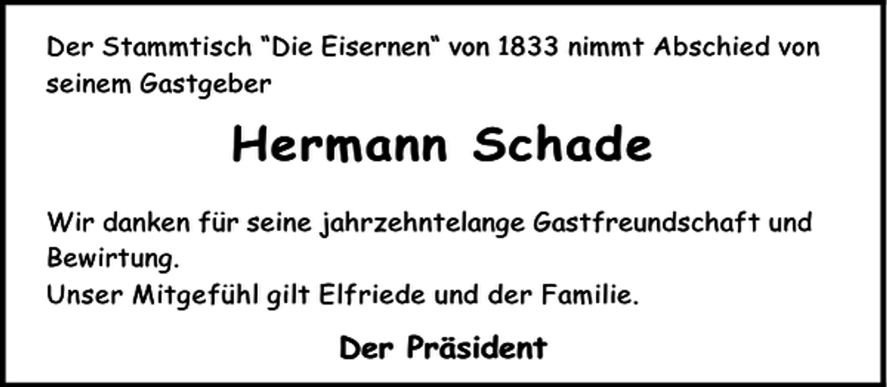 <p>Der Stammtisch “Die Eisernen“ von 1833 nimmt Abschied von<br />seinem Gastgeber</p><p>Hermann Schade<br />Wir danken für seine jahrzehntelange Gastfreundschaft und<br />Bewirtung.<br />Unser Mitgefühl gilt Elfriede und der Familie.</p><p>Der Präsident</p>