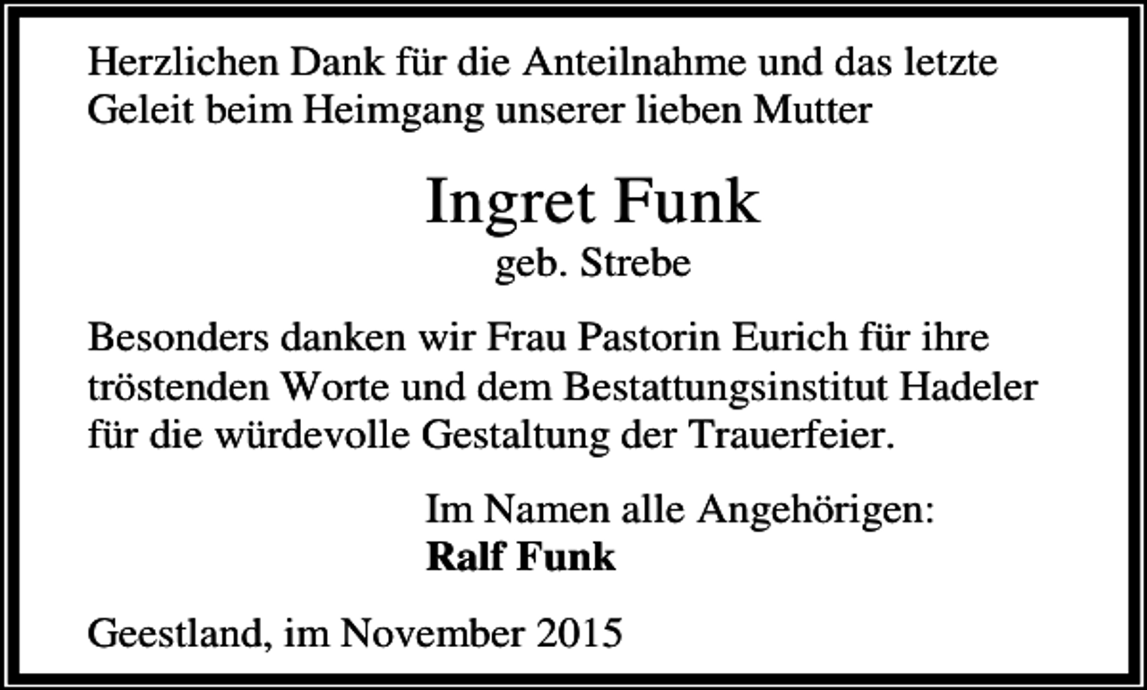 <p>Herzlichen Dank für die Anteilnahme und das letzte<br />Geleit beim Heimgang unserer lieben Mutter</p><p>Ingret Funk<br />geb. Strebe</p><p>Besonders danken wir Frau Pastorin Eurich für ihre<br />tröstenden Worte und dem Bestattungsinstitut Hadeler<br />für die würdevolle Gestaltung der Trauerfeier.<br />Im Namen alle Angehörigen:<br />Ralf Funk<br />Geestland, im November 2015</p>