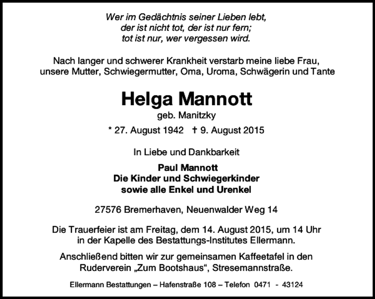 <p>Wer im Gedächtnis seiner Lieben lebt,<br />der ist nicht tot, der ist nur fern;<br />tot ist nur, wer vergessen wird.<br />Nach langer und schwerer Krankheit verstarb meine liebe Frau,<br />unsere Mutter, Schwiegermutter, Oma, Uroma, Schwägerin und Tante</p><p>Helga Mannott<br />geb. Manitzky</p><p>* 27. August 1942  9. August 2015<br />In Liebe und Dankbarkeit<br />Paul Mannott<br />Die Kinder und Schwiegerkinder<br />sowie alle Enkel und Urenkel<br />27576 Bremerhaven, Neuenwalder Weg 14<br />Die Trauerfeier ist am Freitag, dem 14. August 2015, um 14 Uhr<br />in der Kapelle des Bestattungs-Institutes Ellermann.<br />Anschließend bitten wir zur gemeinsamen Kaffeetafel in den<br />Ruderverein „Zum Bootshaus“, Stresemannstraße.<br />Ellermann Bestattungen – Hafenstraße 108 – Telefon 0471 - 43124</p>