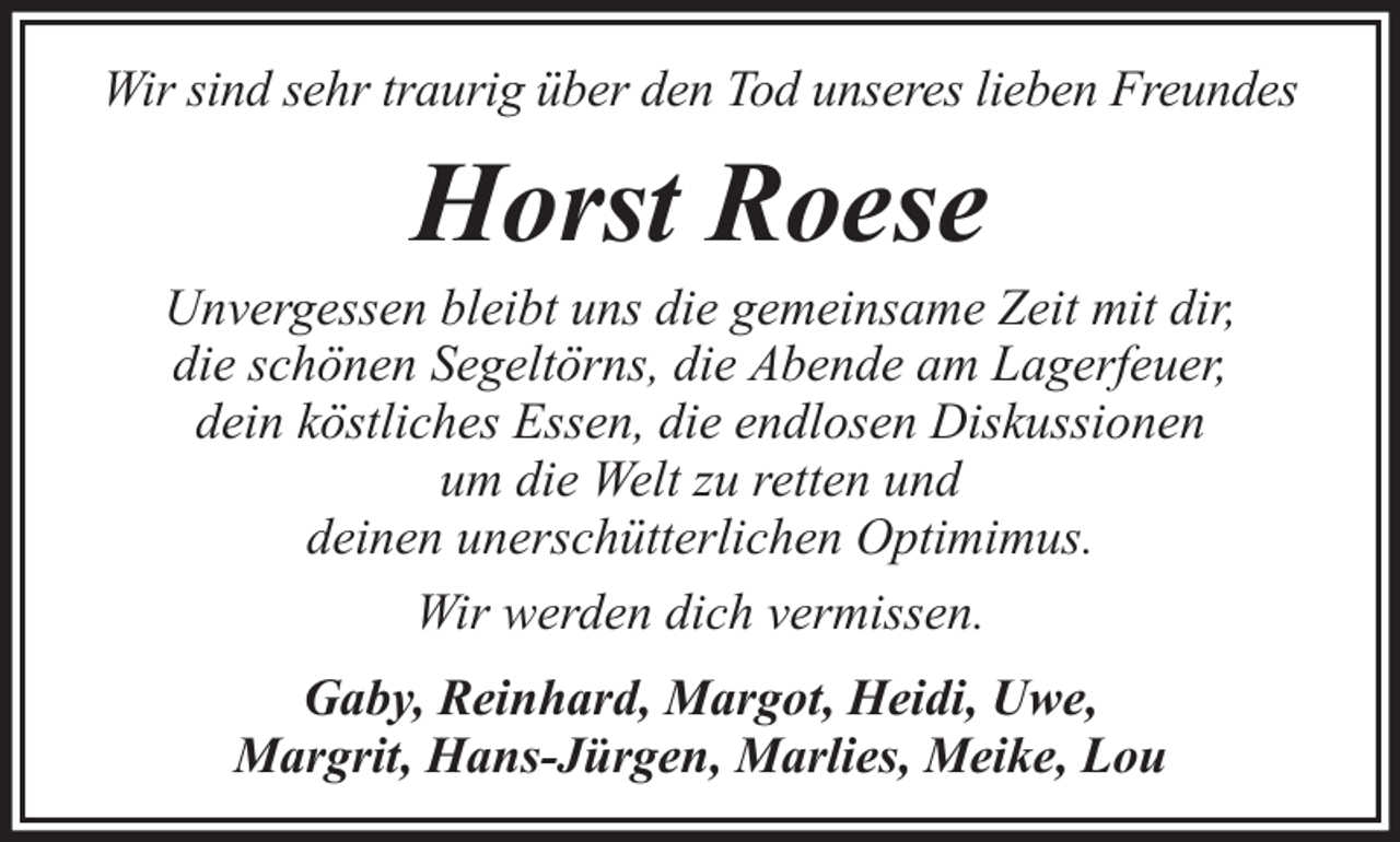 <p>Wir sind sehr traurig über den Tod unseres lieben Freundes</p><p>Horst Roese<br />Unvergessen bleibt uns die gemeinsame Zeit mit dir,<br />die schönen Segeltörns, die Abende am Lagerfeuer,<br />dein köstliches Essen, die endlosen Diskussionen<br />um die Welt zu retten und<br />deinen unerschütterlichen Optimimus.<br />Wir werden dich vermissen.<br />Gaby, Reinhard, Margot, Heidi, Uwe,<br />Margrit, Hans-Jürgen, Marlies, Meike, Lou</p>