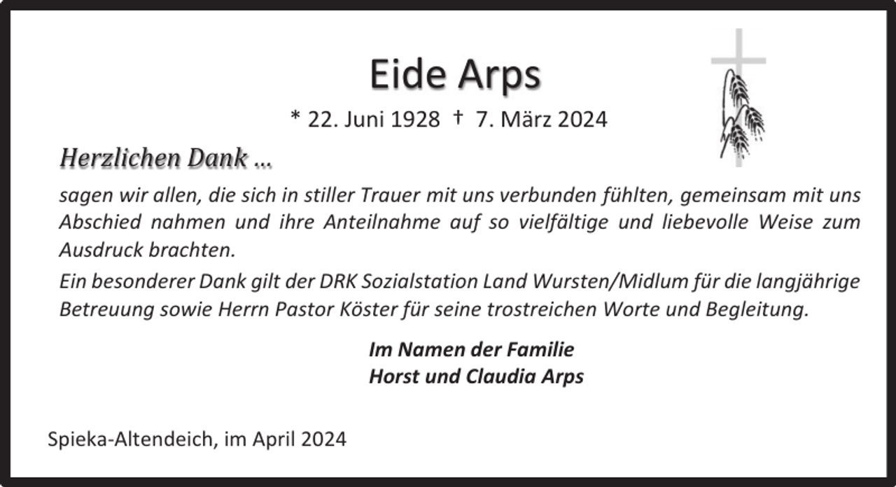 <p>Eide Arps<br />* 22. Juni 1928 † 7. März 2024</p><p>Herzlichen Dank …<br />sagen wir allen, die sich in stiller Trauer mit uns verbunden fühlten, gemeinsam mit uns<br />Abschied nahmen und ihre Anteilnahme auf so vielfältige und liebevolle Weise zum<br />Ausdruck brachten.<br />Ein besonderer Dank gilt der DRK Sozialstation Land Wursten/Midlum für die langjährige<br />Betreuung sowie Herrn Pastor Köster für seine trostreichen Worte und Begleitung.<br />Im Namen der Familie<br />Horst und Claudia Arps<br />Spieka-Altendeich, im April 2024</p>
