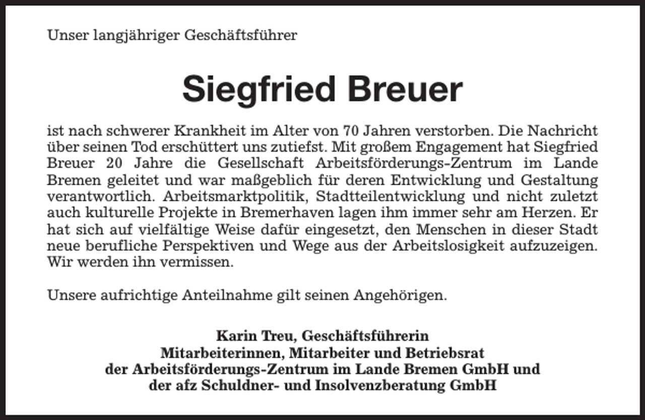 <p>Unser langjähriger Geschäftsführer</p><p>Siegfried Breuer<br />ist nach schwerer Krankheit im Alter von 70 Jahren verstorben. Die Nachricht<br />über seinen Tod erschüttert uns zutiefst. Mit großem Engagement hat Siegfried<br />Breuer 20 Jahre die Gesellschaft Arbeitsförderungs-Zentrum im Lande<br />Bremen geleitet und war maßgeblich für deren Entwicklung und Gestaltung<br />verantwortlich. Arbeitsmarktpolitik, Stadtteilentwicklung und nicht zuletzt<br />auch kulturelle Projekte in Bremerhaven lagen ihm immer sehr am Herzen. Er<br />hat sich auf vielfältige Weise dafür eingesetzt, den Menschen in dieser Stadt<br />neue berufliche Perspektiven und Wege aus der Arbeitslosigkeit aufzuzeigen.<br />Wir werden ihn vermissen.<br />Unsere aufrichtige Anteilnahme gilt seinen Angehörigen.<br />Karin Treu, Geschäftsführerin<br />Mitarbeiterinnen, Mitarbeiter und Betriebsrat<br />der Arbeitsförderungs-Zentrum im Lande Bremen GmbH und<br />der afz Schuldner- und Insolvenzberatung GmbH</p>