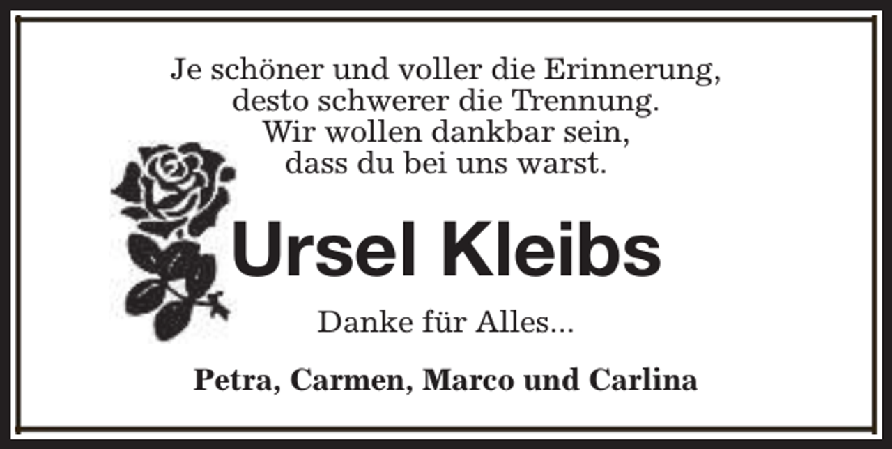 <p>Je schöner und voller die Erinnerung,<br />desto schwerer die Trennung.<br />Wir wollen dankbar sein,<br />dass du bei uns warst.</p><p>Ursel Kleibs<br />Danke für Alles...<br />Petra, Carmen, Marco und Carlina</p>