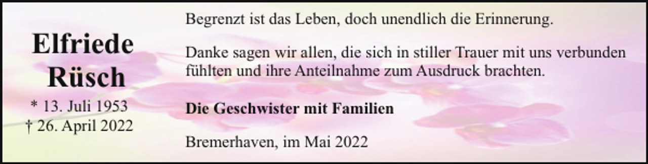 <p>Elfriede<br />Rüsch</p><p>* 13. Juli 1953<br />† 26. April 2022</p><p>Begrenzt ist das Leben, doch unendlich die Erinnerung.<br />Danke sagen wir allen, die sich in stiller Trauer mit uns verbunden<br />fühlten und ihre Anteilnahme zum Ausdruck brachten.<br />Die Geschwister mit Familien<br />Bremerhaven, im Mai 2022</p>