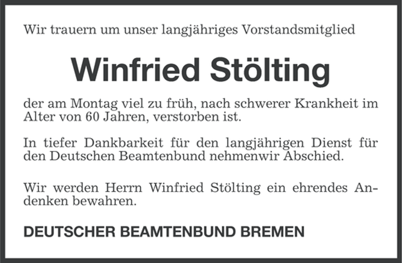 <p>Wir trauern um unser langjähriges Vorstandsmitglied</p><p>Winfried Stölting<br />der am Montag viel zu früh, nach schwerer Krankheit im<br />Alter von 60 Jahren, verstorben ist.<br />In tiefer Dankbarkeit für den langjährigen Dienst für<br />den Deutschen Beamtenbund nehmenwir Abschied.<br />Wir werden Herrn Winfried Stölting ein ehrendes Andenken bewahren.</p><p>DEUTSCHER BEAMTENBUND BREMEN</p>