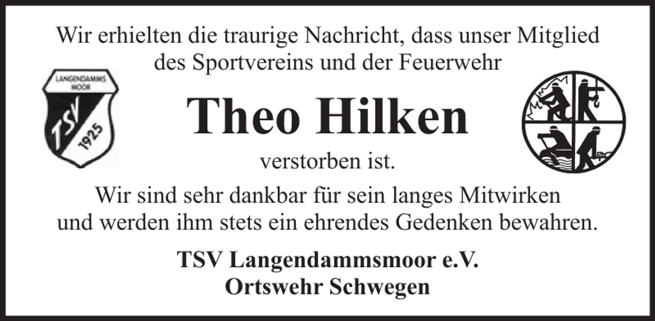 <p>Wir erhielten die traurige Nachricht, dass unser Mitglied<br />des Sportvereins und der Feuerwehr</p><p>Theo Hilken<br />verstorben ist.<br />Wir sind sehr dankbar für sein langes Mitwirken<br />und werden ihm stets ein ehrendes Gedenken bewahren.<br />TSV Langendammsmoor e.V.<br />Ortswehr Schwegen</p>