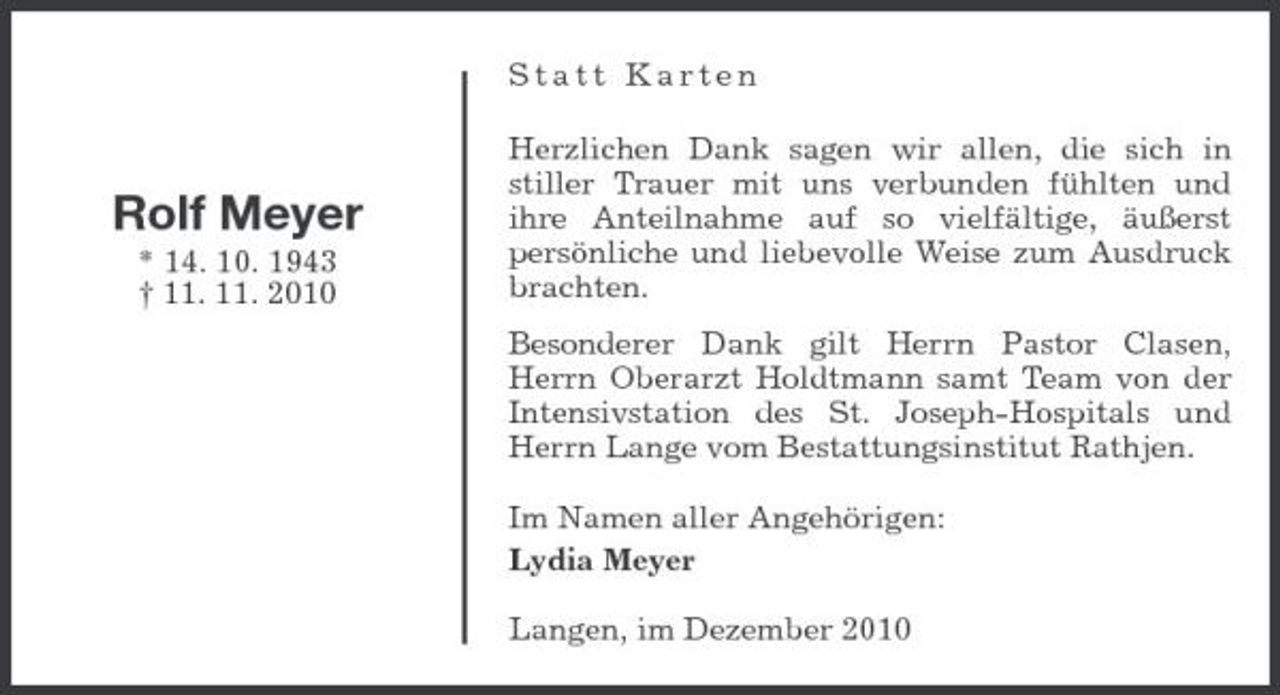 <p>Statt Karten Herzlichen Dank sagen wir allen, die sich in stiller Trauer mit uns verbunden fühlten und ihre Anteilnahme auf so vielfältige, äußerst persönliche und liebevolle Weise zum Ausdruck brachten. Besonderer Dank gilt Herrn Pastor Clasen, Herrn Oberarzt Holdtmann samt Team von der Intensivstation des St. Joseph-Hospitals und Herrn Lange vom Bestattungsinstitut Rathjen. Im Namen aller Angehörigen: Lydia Meyer Langen, im Dezember 2010</p><p>Rolf Meyer<br />* 14. 10. 1943 † 11. 11. 2010</p>