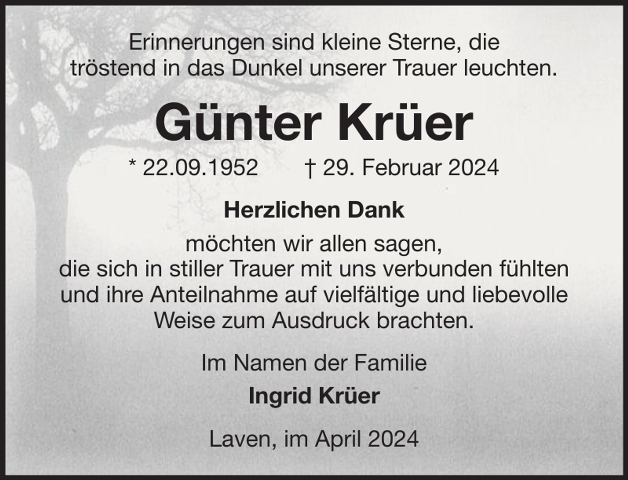 <p>Erinnerungen sind kleine Sterne, die<br />tröstend in das Dunkel unserer Trauer leuchten.</p><p>Günter Krüer<br />* 22.09.1952</p><p>† 29. Februar 2024</p><p>Herzlichen Dank<br />möchten wir allen sagen,<br />die sich in stiller Trauer mit uns verbunden fühlten<br />und ihre Anteilnahme auf vielfältige und liebevolle<br />Weise zum Ausdruck brachten.<br />Im Namen der Familie<br />Ingrid Krüer<br />Laven, im April 2024</p>