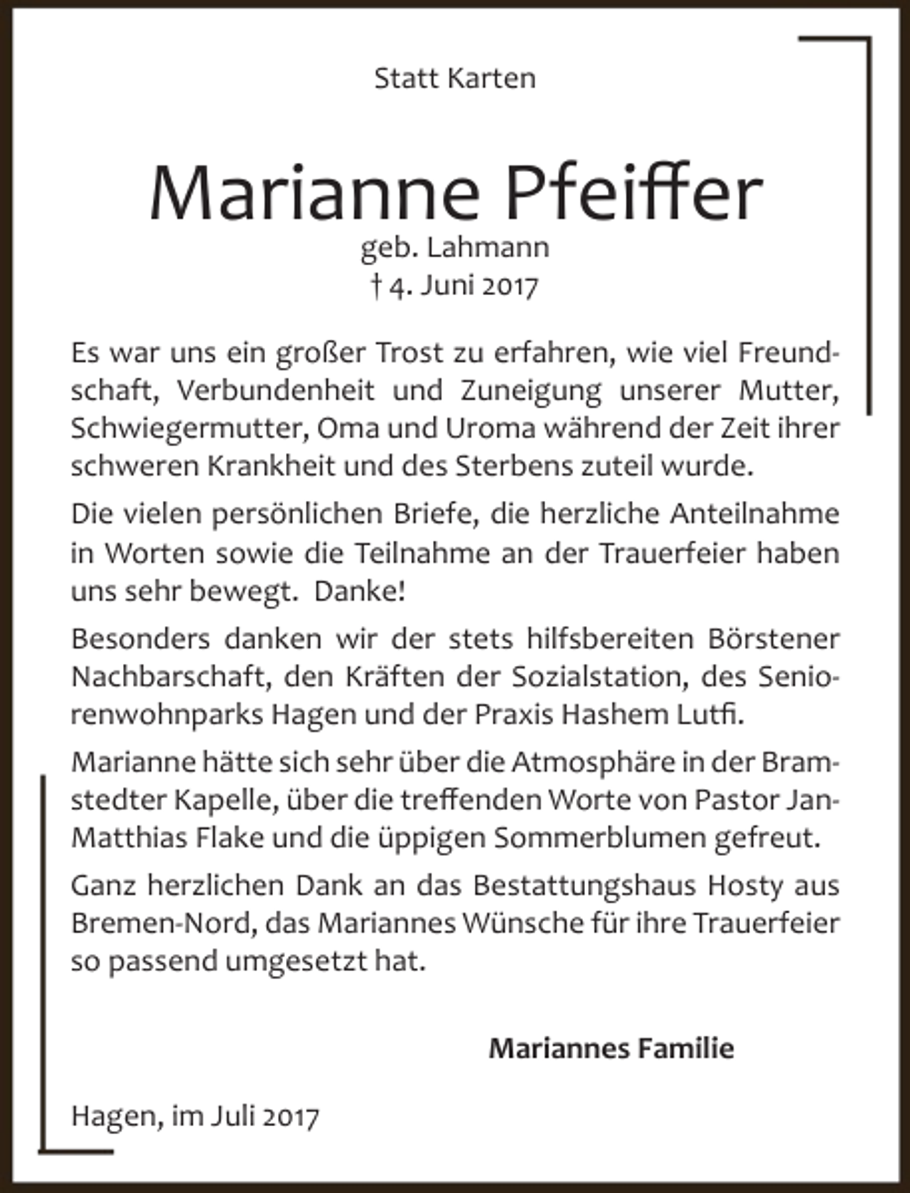 <p>Statt Karten</p><p>Marianne Pfeiffer<br />geb. Lahmann<br />† 4. Juni 2017</p><p>Es war uns ein großer Trost zu erfahren, wie viel Freundschaft, Verbundenheit und Zuneigung unserer Mutter,<br />Schwiegermutter, Oma und Uroma während der Zeit ihrer<br />schweren Krankheit und des Sterbens zuteil wurde.<br />Die vielen persönlichen Briefe, die herzliche Anteilnahme<br />in Worten sowie die Teilnahme an der Trauerfeier haben<br />uns sehr bewegt. Danke!<br />Besonders danken wir der stets hilfsbereiten Börstener<br />Nachbarschaft, den Kräften der Sozialstation, des Seniorenwohnparks Hagen und der Praxis Hashem Lutfi.<br />Marianne hätte sich sehr über die Atmosphäre in der Bramstedter Kapelle, über die treffenden Worte von Pastor JanMatthias Flake und die üppigen Sommerblumen gefreut.<br />Ganz herzlichen Dank an das Bestattungshaus Hosty aus<br />Bremen-Nord, das Mariannes Wünsche für ihre Trauerfeier<br />so passend umgesetzt hat.<br />Mariannes Familie<br />Hagen, im Juli 2017</p>