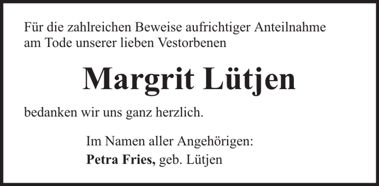 <p>Für die zahlreichen Beweise aufrichtiger Anteilnahme<br />am Tode unserer lieben Vestorbenen</p><p>Margrit Lütjen<br />bedanken wir uns ganz herzlich.<br />Im Namen aller Angehörigen:<br />Petra Fries, geb. Lütjen</p>