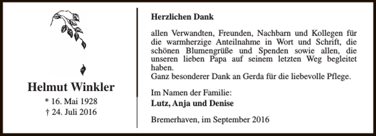 <p>Herzlichen Dank</p><p>Helmut Winkler<br />* 16. Mai 1928<br />† 24. Juli 2016</p><p>allen Verwandten, Freunden, Nachbarn und Kollegen für<br />die warmherzige Anteilnahme in Wort und Schrift, die<br />schönen Blumengrüße und Spenden sowie allen, die<br />unseren lieben Papa auf seinem letzten Weg begleitet<br />haben.<br />Ganz besonderer Dank an Gerda für die liebevolle Pflege.<br />Im Namen der Familie:<br />Lutz, Anja und Denise<br />Bremerhaven, im September 2016</p>