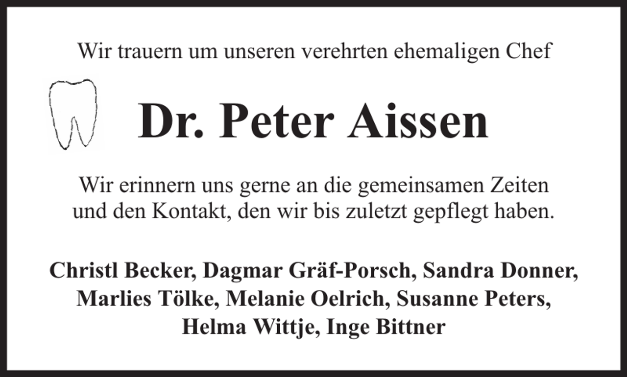 <p>Wir trauern um unseren verehrten ehemaligen Chef</p><p>Dr. Peter Aissen<br />Wir erinnern uns gerne an die gemeinsamen Zeiten<br />und den Kontakt, den wir bis zuletzt gepflegt haben.<br />Christl Becker, Dagmar Gräf-Porsch, Sandra Donner,<br />Marlies Tölke, Melanie Oelrich, Susanne Peters,<br />Helma Wittje, Inge Bittner</p>