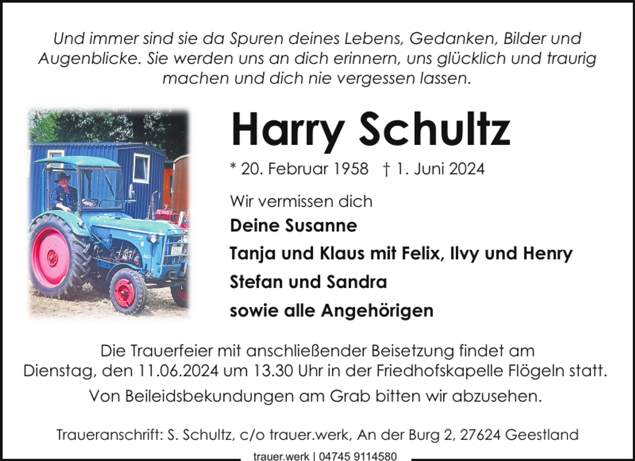 <p>Und immer sind sie da Spuren deines Lebens, Gedanken, Bilder und<br />Augenblicke. Sie werden uns an dich erinnern, uns glücklich und traurig<br />machen und dich nie vergessen lassen.</p><p>Harry Schultz</p><p>* 20. Februar 1958 † 1. Juni 2024<br />Wir vermissen dich</p><p>Deine Susanne<br />Tanja und Klaus mit Felix, Ilvy und Henry<br />Stefan und Sandra<br />sowie alle Angehörigen<br />Die Trauerfeier mit anschließender Beisetzung findet am<br />Dienstag, den 11.06.2024 um 13.30 Uhr in der Friedhofskapelle Flögeln statt.<br />Von Beileidsbekundungen am Grab bitten wir abzusehen.<br />Traueranschrift: S. Schultz, c/o trauer.werk, An der Burg 2, 27624 Geestland<br />trauer.werk | 04745 9114580</p>