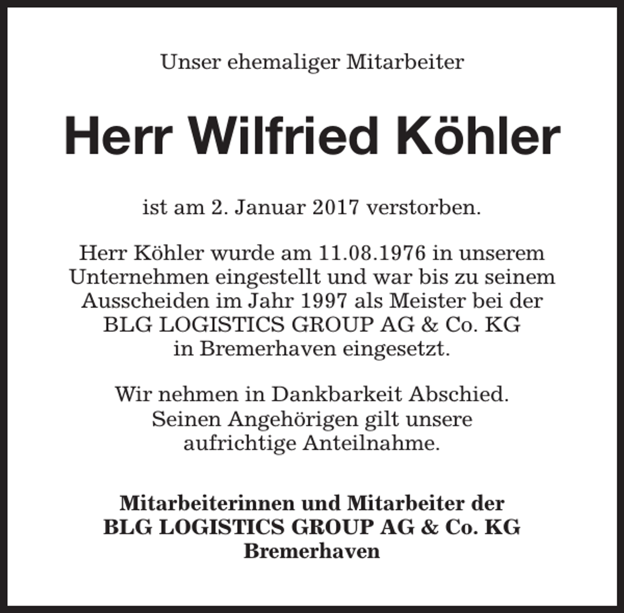 <p>Unser ehemaliger Mitarbeiter</p><p>Herr Wilfried Köhler<br />ist am 2. Januar 2017 verstorben.<br />Herr Köhler wurde am 11.08.1976 in unserem<br />Unternehmen eingestellt und war bis zu seinem<br />Ausscheiden im Jahr 1997 als Meister bei der<br />BLG LOGISTICS GROUP AG &amp; Co. KG<br />in Bremerhaven eingesetzt.<br />Wir nehmen in Dankbarkeit Abschied.<br />Seinen Angehörigen gilt unsere<br />aufrichtige Anteilnahme.<br />Mitarbeiterinnen und Mitarbeiter der<br />BLG LOGISTICS GROUP AG &amp; Co. KG<br />Bremerhaven</p>
