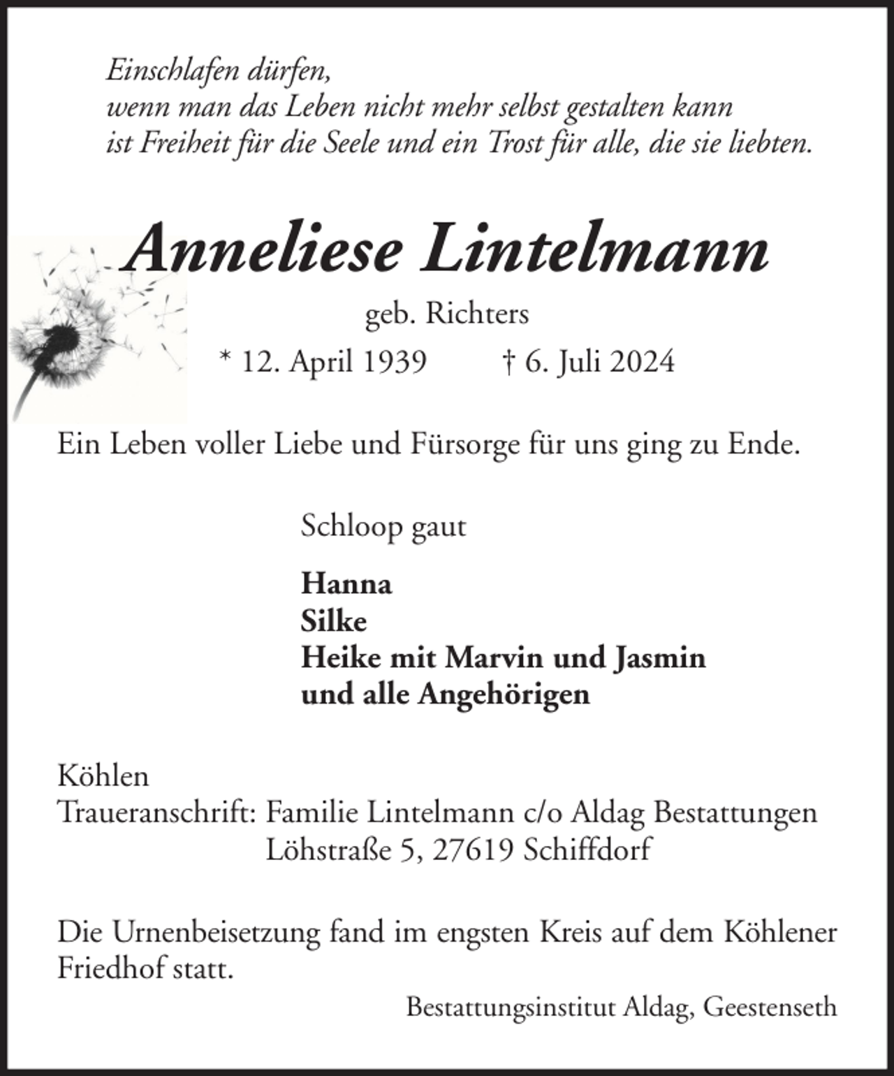 <p>Einschlafen dürfen,<br />wenn man das Leben nicht mehr selbst gestalten kann<br />ist Freiheit für die Seele und ein Trost für alle, die sie liebten.</p><p>Anneliese Lintelmann<br />geb. Richters<br />* 12. April 1939<br />† 6. Juli 2024<br />Ein Leben voller Liebe und Fürsorge für uns ging zu Ende.<br />Schloop gaut<br />Hanna<br />Silke<br />Heike mit Marvin und Jasmin<br />und alle Angehörigen<br />Köhlen<br />Traueranschrift: Familie Lintelmann c/o Aldag Bestattungen<br />Löhstraße 5, 27619 Schiffdorf<br />Die Urnenbeisetzung fand im engsten Kreis auf dem Köhlener<br />Friedhof statt.<br />Bestattungsinstitut Aldag, Geestenseth</p>