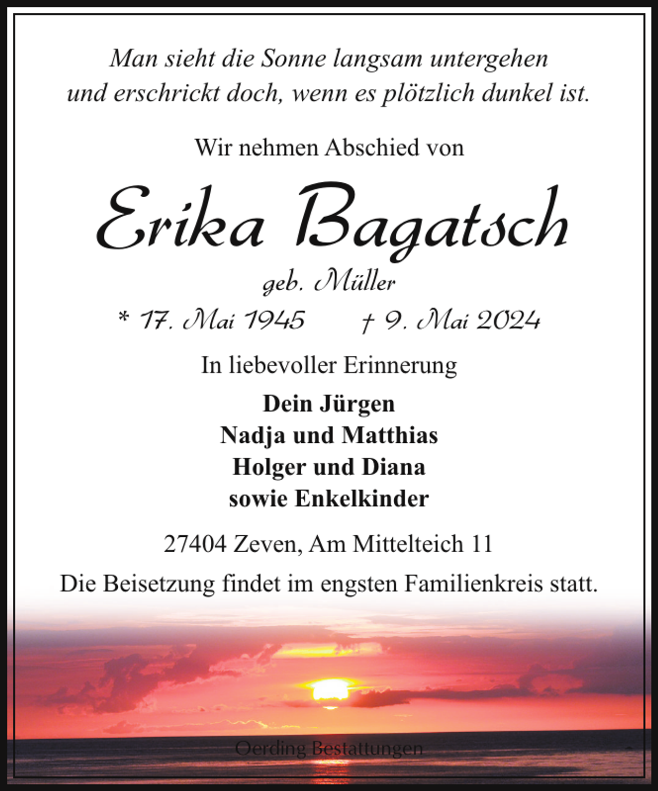 <p>Man sieht die Sonne langsam untergehen<br />und erschrickt doch, wenn es plötzlich dunkel ist.<br />Wir nehmen Abschied von</p><p>Erika Bagatsch<br />geb. Müller</p><p>* 17. Mai 1945</p><p>† 9. Mai 2024</p><p>In liebevoller Erinnerung<br />Dein Jürgen<br />Nadja und Matthias<br />Holger und Diana<br />sowie Enkelkinder<br />27404 Zeven, Am Mittelteich 11<br />Die Beisetzung findet im engsten Familienkreis statt.</p><p>Oerding Bestattungen</p>