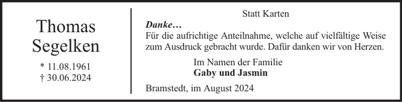 <p>Thomas<br />Segelken<br />* 11.08.1961<br />† 30.06.2024</p><p>Statt Karten<br />Danke…<br />Für die aufrichtige Anteilnahme, welche auf vielfältige Weise<br />zum Ausdruck gebracht wurde. Dafür danken wir von Herzen.<br />Im Namen der Familie<br />Gaby und Jasmin<br />Bramstedt, im August 2024</p>