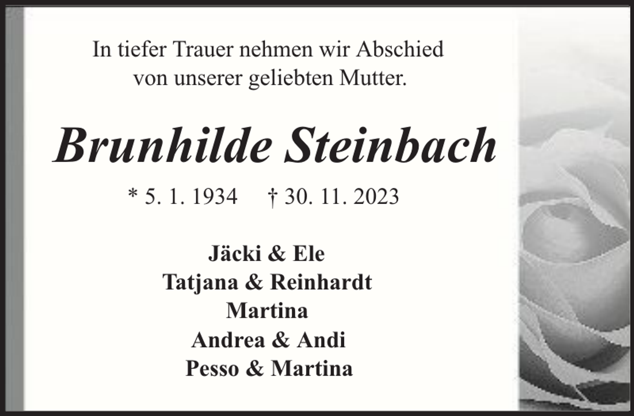 <p>In tiefer Trauer nehmen wir Abschied<br />von unserer geliebten Mutter.</p><p>Brunhilde Steinbach<br />* 5. 1. 1934</p><p>† 30. 11. 2023</p><p>Jäcki &amp; Ele<br />Tatjana &amp; Reinhardt<br />Martina<br />Andrea &amp; Andi<br />Pesso &amp; Martina</p>