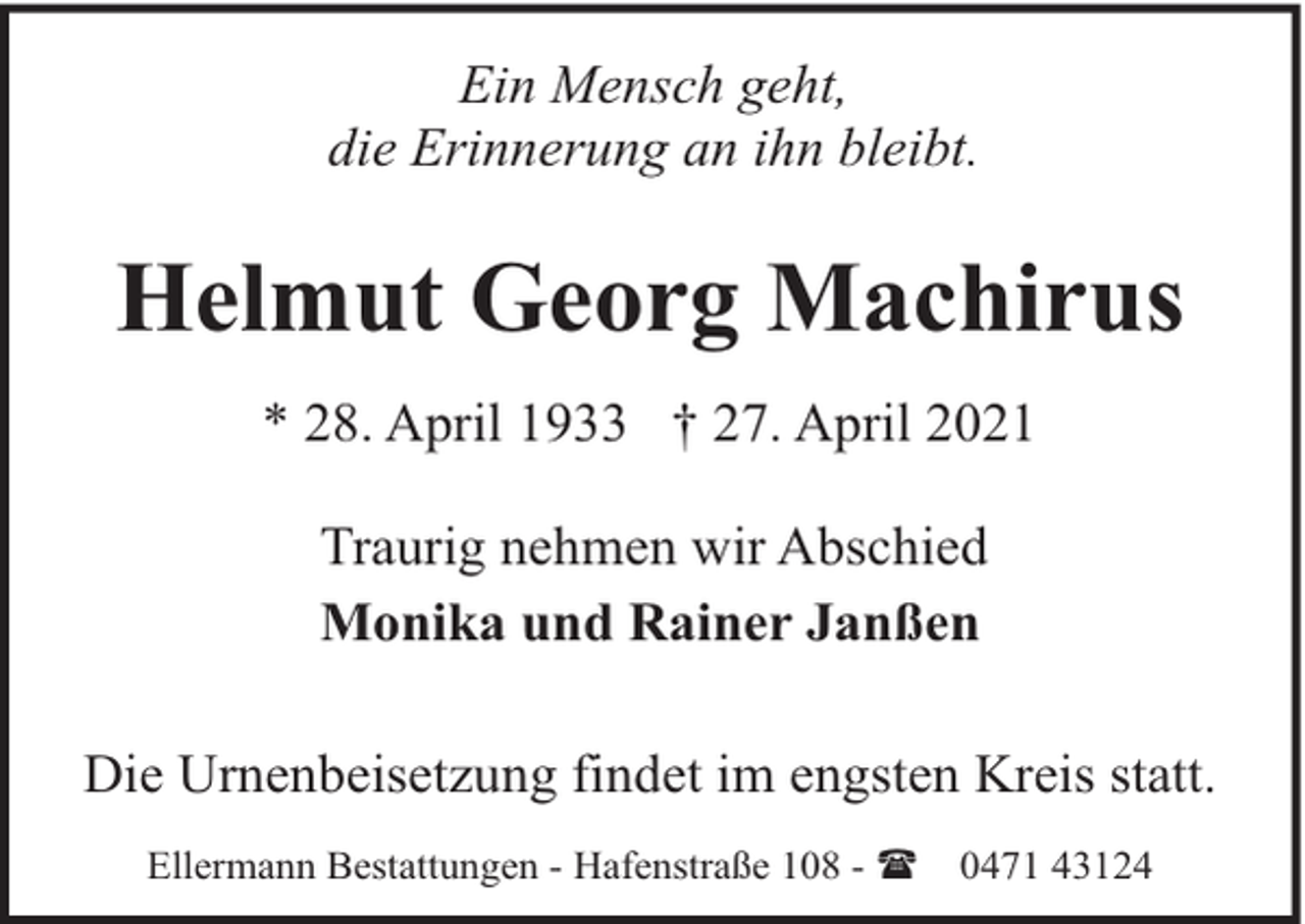 <p>Ein Mensch geht,<br />die Erinnerung an ihn bleibt.</p><p>Helmut Georg Machirus<br />* 28. April 1933 † 27. April 2021<br />Traurig nehmen wir Abschied<br />Monika und Rainer Janßen<br />Die Urnenbeisetzung findet im engsten Kreis statt.<br />Ellermann Bestattungen - Hafenstraße 108 - (</p><p>0471 43124</p>