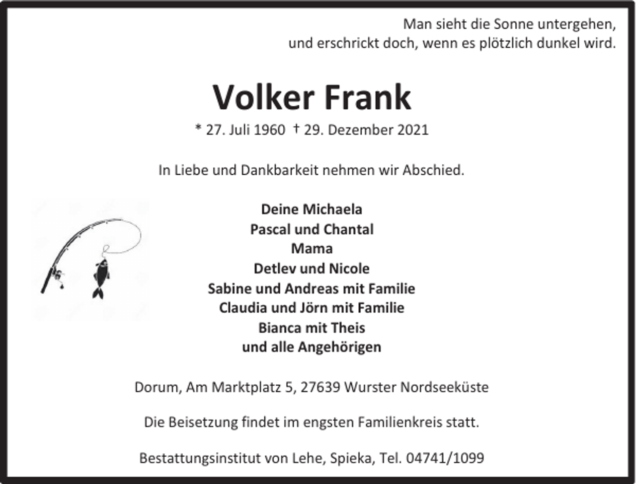 <p>Man sieht die Sonne untergehen,<br />und erschrickt doch, wenn es plötzlich dunkel wird.</p><p>Volker Frank</p><p>* 27. Juli 1960 † 29. Dezember 2021<br />In Liebe und Dankbarkeit nehmen wir Abschied.<br />Deine Michaela<br />Pascal und Chantal<br />Mama<br />Detlev und Nicole<br />Sabine und Andreas mit Familie<br />Claudia und Jörn mit Familie<br />Bianca mit Theis<br />und alle Angehörigen<br />Dorum, Am Marktplatz 5, 27639 Wurster Nordseeküste<br />Die Beisetzung findet im engsten Familienkreis statt.<br />Bestattungsinstitut von Lehe, Spieka, Tel. 04741/1099</p>