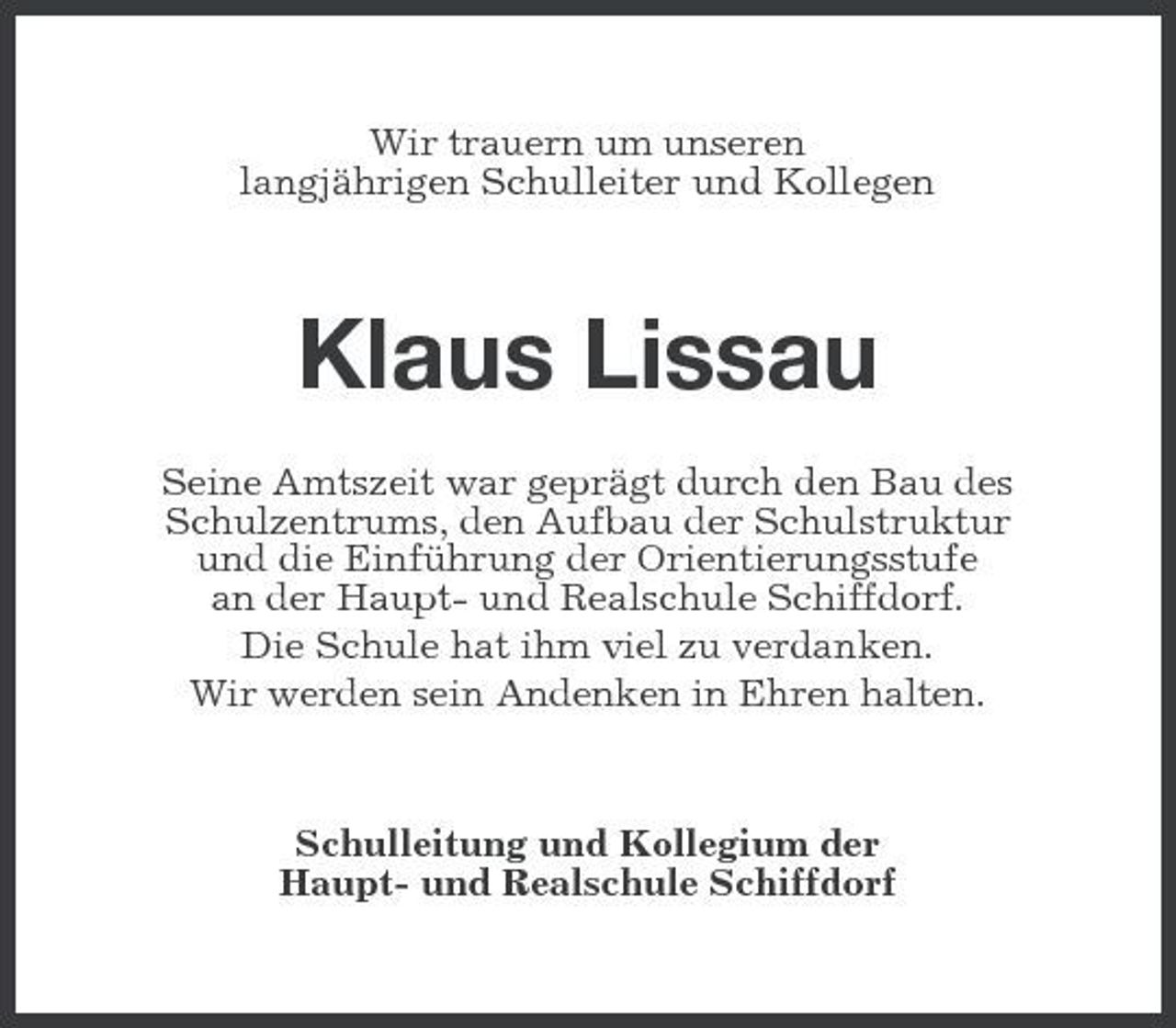<p>Wir trauern um unseren langjährigen Schulleiter und Kollegen</p><p>Klaus Lissau<br />Seine Amtszeit war geprägt durch den Bau des Schulzentrums, den Aufbau der Schulstruktur und die Einführung der Orientierungsstufe an der Haupt- und Realschule Schiffdorf. Die Schule hat ihm viel zu verdanken. Wir werden sein Andenken in Ehren halten.</p><p>Schulleitung und Kollegium der Haupt- und Realschule Schiffdorf</p>