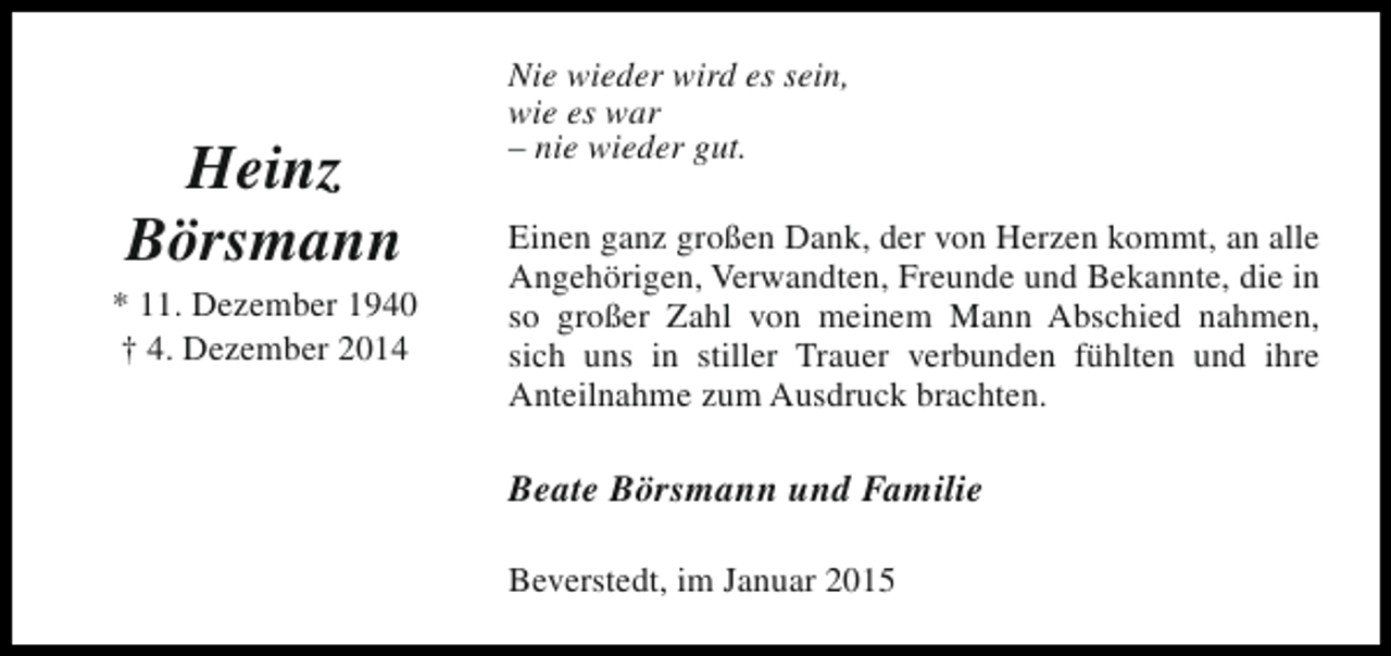 <p>Heinz<br />Börsmann</p><p>* 11. Dezember 1940<br />† 4. Dezember 2014</p><p>Nie wieder wird es sein,<br />wie es war<br />– nie wieder gut.<br />Einen ganz großen Dank, der von Herzen kommt, an alle<br />Angehörigen, Verwandten, Freunde und Bekannte, die in<br />so großer Zahl von meinem Mann Abschied nahmen,<br />sich uns in stiller Trauer verbunden fühlten und ihre<br />Anteilnahme zum Ausdruck brachten.</p><p>Beate Börsmann und Familie<br />Beverstedt, im Januar 2015</p>