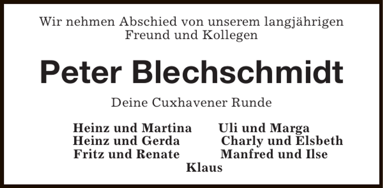 <p>Wir nehmen Abschied von unserem langjährigen<br />Freund und Kollegen</p><p>Peter Blechschmidt<br />Deine Cuxhavener Runde<br />Heinz und Martina<br />Uli und Marga<br />Heinz und Gerda<br />Charly und Elsbeth<br />Fritz und Renate<br />Manfred und Ilse<br />Klaus</p>