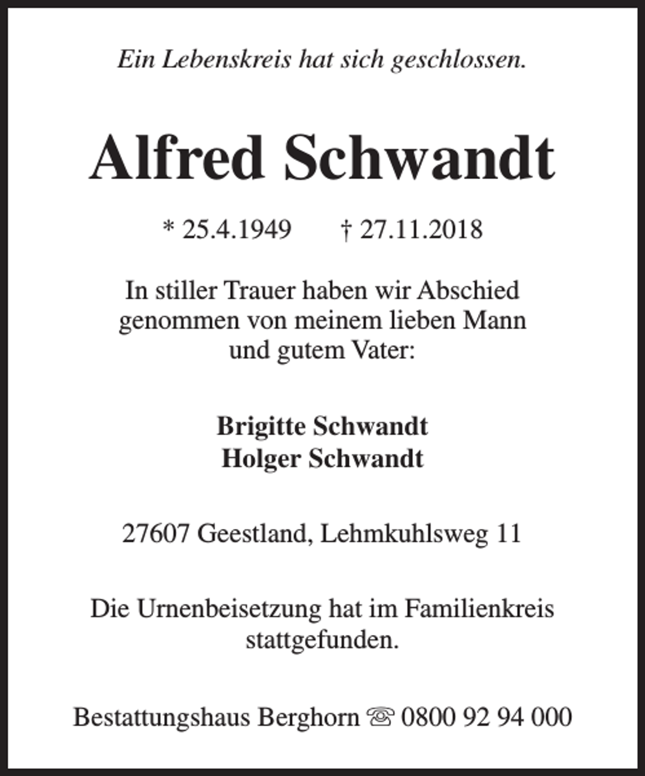<p>Ein Lebenskreis hat sich geschlossen.</p><p>Alfred Schwandt<br />* 25.4.1949</p><p>† 27.11.2018</p><p>In stiller Trauer haben wir Abschied<br />genommen von meinem lieben Mann<br />und gutem Vater:<br />Brigitte Schwandt<br />Holger Schwandt<br />27607 Geestland, Lehmkuhlsweg 11<br />Die Urnenbeisetzung hat im Familienkreis<br />stattgefunden.<br />Bestattungshaus Berghorn s 0800 92 94 000</p>