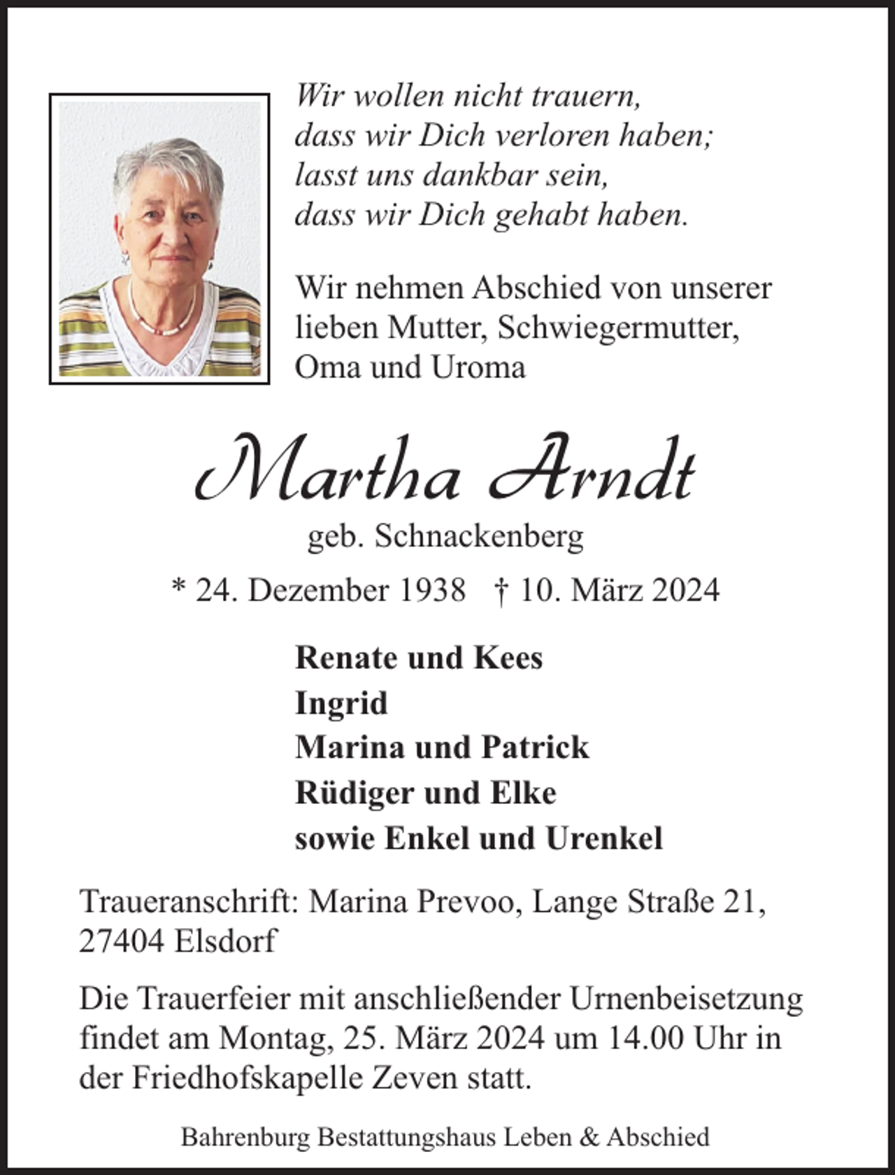 <p>Wir wollen nicht trauern,<br />dass wir Dich verloren haben;<br />lasst uns dankbar sein,<br />dass wir Dich gehabt haben.<br />Wir nehmen Abschied von unserer<br />lieben Mutter, Schwiegermutter,<br />Oma und Uroma</p><p>Martha Arndt<br />geb. Schnackenberg</p><p>* 24. Dezember 1938 † 10. März 2024<br />Renate und Kees<br />Ingrid<br />Marina und Patrick<br />Rüdiger und Elke<br />sowie Enkel und Urenkel<br />Traueranschrift: Marina Prevoo, Lange Straße 21,<br />27404 Elsdorf<br />Die Trauerfeier mit anschließender Urnenbeisetzung<br />findet am Montag, 25. März 2024 um 14.00 Uhr in<br />der Friedhofskapelle Zeven statt.<br />Bahrenburg Bestattungshaus Leben &amp; Abschied</p>