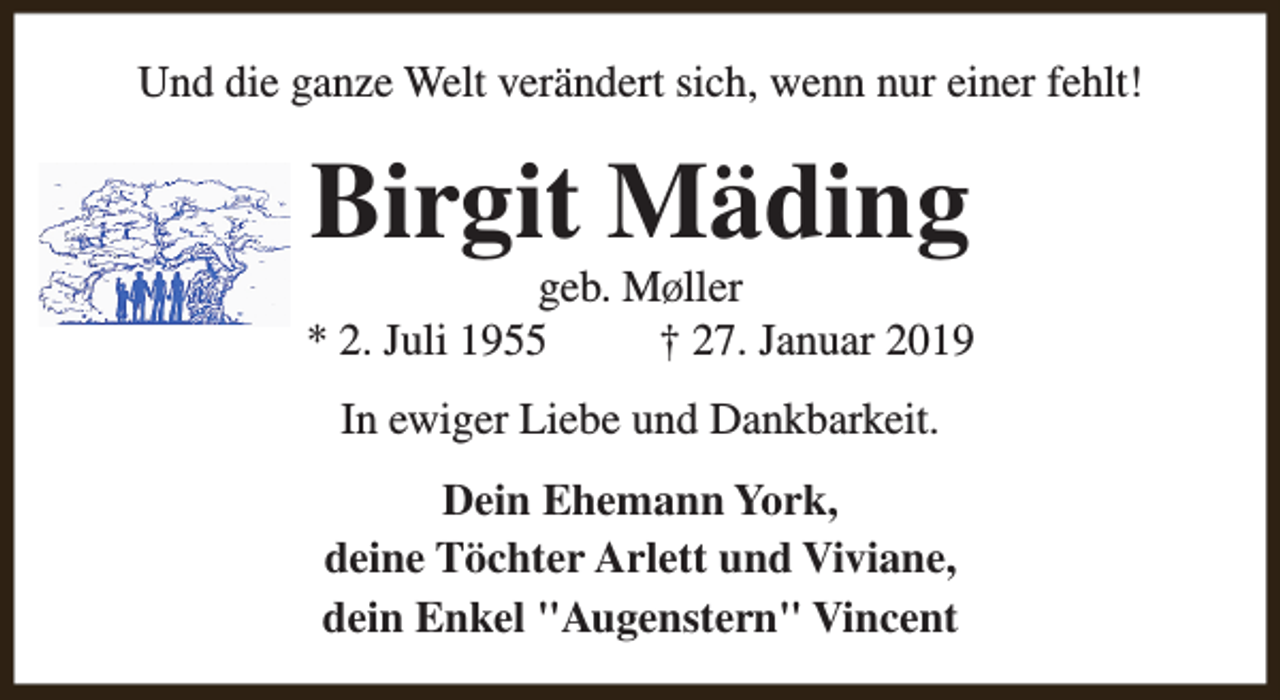 <p>Und die ganze Welt verändert sich, wenn nur einer fehlt!</p><p>Birgit Mäding</p><p>geb. MØller<br />* 2. Juli 1955<br />† 27. Januar 2019<br />In ewiger Liebe und Dankbarkeit.<br />Dein Ehemann York,<br />deine Töchter Arlett und Viviane,<br />dein Enkel "Augenstern" Vincent</p>