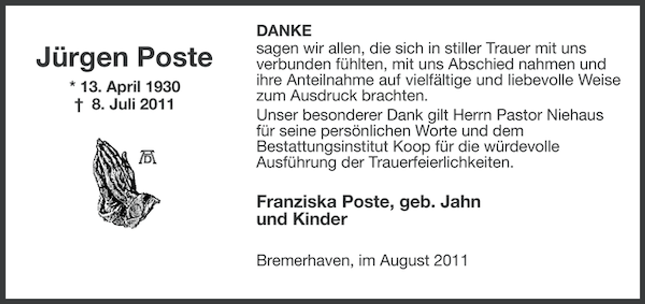 <p>Jürgen Poste<br />* 13. April 1930<br />† 8. Juli 2011</p><p>DANKE<br />sagen wir allen, die sich in stiller Trauer mit uns<br />verbunden fühlten, mit uns Abschied nahmen und<br />ihre Anteilnahme auf vielfältige und liebevolle Weise<br />zum Ausdruck brachten.<br />Unser besonderer Dank gilt Herrn Pastor Niehaus<br />für seine persönlichen Worte und dem<br />Bestattungsinstitut Koop für die würdevolle<br />Ausführung der Trauerfeierlichkeiten.</p><p>Franziska Poste, geb. Jahn<br />und Kinder<br />Bremerhaven, im August 2011</p>