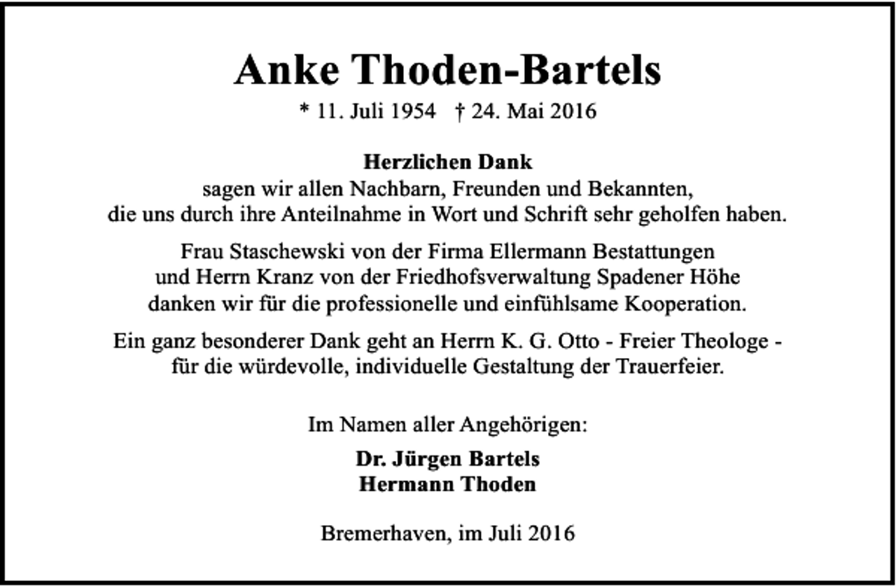 <p>Anke Thoden-Bartels<br />* 11. Juli 1954 † 24. Mai 2016</p><p>Herzlichen Dank<br />sagen wir allen Nachbarn, Freunden und Bekannten,<br />die uns durch ihre Anteilnahme in Wort und Schrift sehr geholfen haben.<br />Frau Staschewski von der Firma Ellermann Bestattungen<br />und Herrn Kranz von der Friedhofsverwaltung Spadener Höhe<br />danken wir für die professionelle und einfühlsame Kooperation.<br />Ein ganz besonderer Dank geht an Herrn K. G. Otto - Freier Theologe für die würdevolle, individuelle Gestaltung der Trauerfeier.<br />Im Namen aller Angehörigen:<br />Dr. Jürgen Bartels<br />Hermann Thoden<br />Bremerhaven, im Juli 2016</p>
