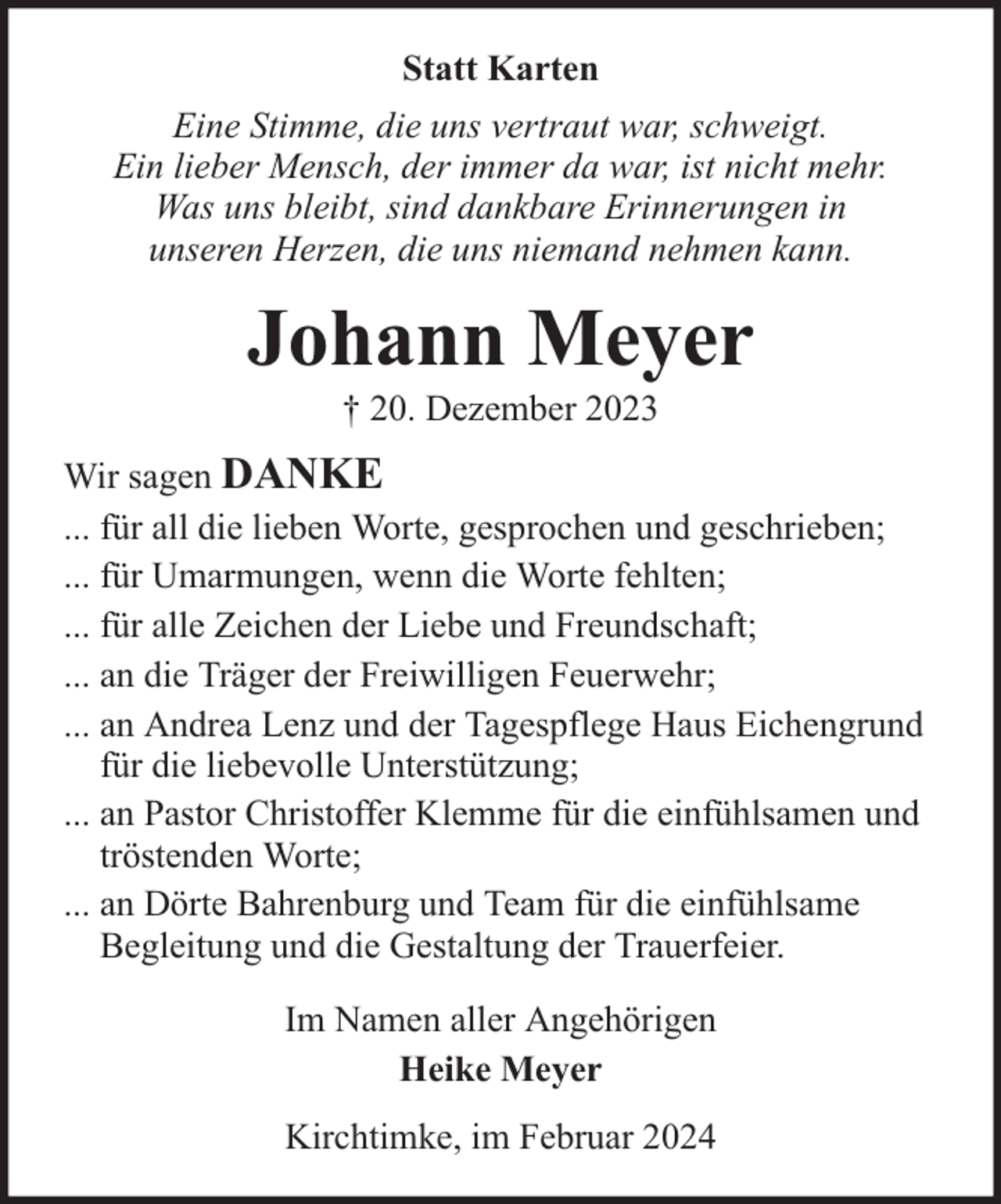 <p>Statt Karten<br />Eine Stimme, die uns vertraut war, schweigt.<br />Ein lieber Mensch, der immer da war, ist nicht mehr.<br />Was uns bleibt, sind dankbare Erinnerungen in<br />unseren Herzen, die uns niemand nehmen kann.</p><p>Johann Meyer<br />† 20. Dezember 2023</p><p>Wir sagen DANKE<br />... für all die lieben Worte, gesprochen und geschrieben;<br />... für Umarmungen, wenn die Worte fehlten;<br />... für alle Zeichen der Liebe und Freundschaft;<br />... an die Träger der Freiwilligen Feuerwehr;<br />... an Andrea Lenz und der Tagespflege Haus Eichengrund<br />für die liebevolle Unterstützung;<br />... an Pastor Christoffer Klemme für die einfühlsamen und<br />tröstenden Worte;<br />... an Dörte Bahrenburg und Team für die einfühlsame<br />Begleitung und die Gestaltung der Trauerfeier.<br />Im Namen aller Angehörigen<br />Heike Meyer<br />Kirchtimke, im Februar 2024</p>