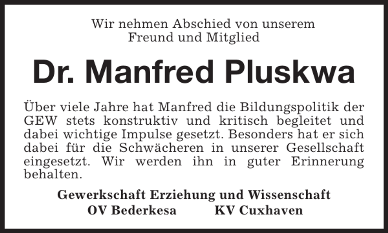 <p>Wir nehmen Abschied von unserem<br />Freund und Mitglied</p><p>Dr. Manfred Pluskwa<br />Über viele Jahre hat Manfred die Bildungspolitik der<br />GEW stets konstruktiv und kritisch begleitet und<br />dabei wichtige Impulse gesetzt. Besonders hat er sich<br />dabei für die Schwächeren in unserer Gesellschaft<br />eingesetzt. Wir werden ihn in guter Erinnerung<br />behalten.<br />Gewerkschaft Erziehung und Wissenschaft<br />OV Bederkesa<br />KV Cuxhaven</p>