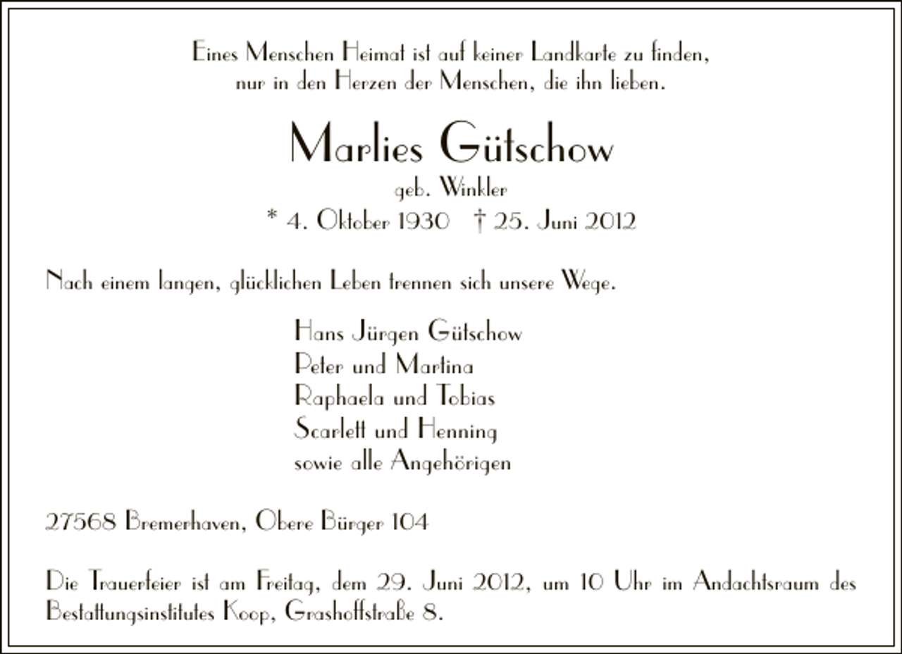<p>Eines Menschen Heimat ist auf keiner Landkarte zu ﬁnden,<br />nur in den Herzen der Menschen, die ihn lieben.</p><p>Marlies Gütschow</p><p>geb. Winkler<br />* 4. Oktober 1930 † 25. Juni 2012<br />Nach einem langen, glücklichen Leben trennen sich unsere Wege.</p><p>Hans Jürgen Gütschow<br />Peter und Martina<br />Raphaela und Tobias<br />Scarlett und Henning<br />sowie alle Angehörigen<br />27568 Bremerhaven, Obere Bürger 104<br />Die Trauerfeier ist am Freitag, dem 29. Juni 2012, um 10 Uhr im Andachtsraum des<br />Bestattungsinstitutes Koop, Grashoffstraße 8.</p>