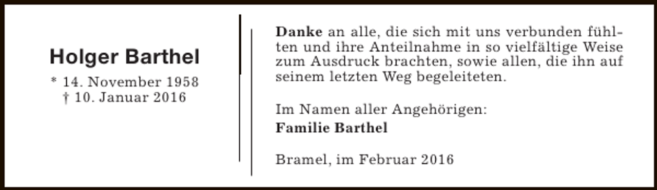 <p>Holger Barthel<br />* 14. November 1958<br />† 10. Januar 2016</p><p>Danke an alle, die sich mit uns verbunden fühlten und ihre Anteilnahme in so vielfältige Weise<br />zum Ausdruck brachten, sowie allen, die ihn auf<br />seinem letzten Weg begeleiteten.<br />Im Namen aller Angehörigen:<br />Familie Barthel<br />Bramel, im Februar 2016</p>