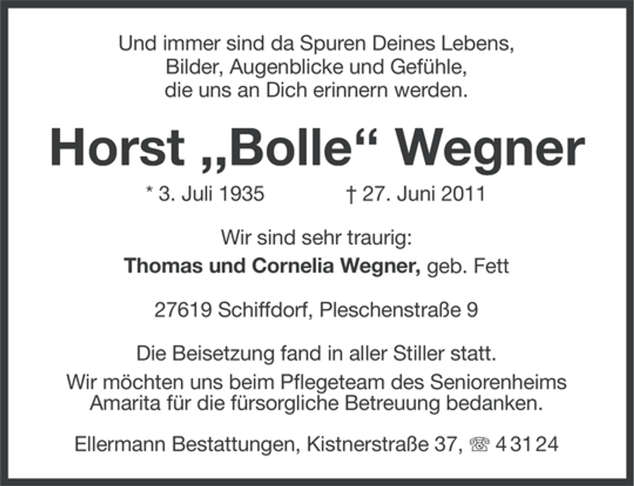 <p>Und immer sind da Spuren Deines Lebens,<br />Bilder, Augenblicke und Gefühle,<br />die uns an Dich erinnern werden.</p><p>Horst ,,Bolle‘‘ Wegner<br />* 3. Juli 1935</p><p>† 27. Juni 2011</p><p>Wir sind sehr traurig:<br />Thomas und Cornelia Wegner, geb. Fett<br />27619 Schiffdorf, Pleschenstraße 9<br />Die Beisetzung fand in aller Stiller statt.<br />Wir möchten uns beim Pflegeteam des Seniorenheims<br />Amarita für die fürsorgliche Betreuung bedanken.<br />Ellermann Bestattungen, Kistnerstraße 37, 4 31 24</p>