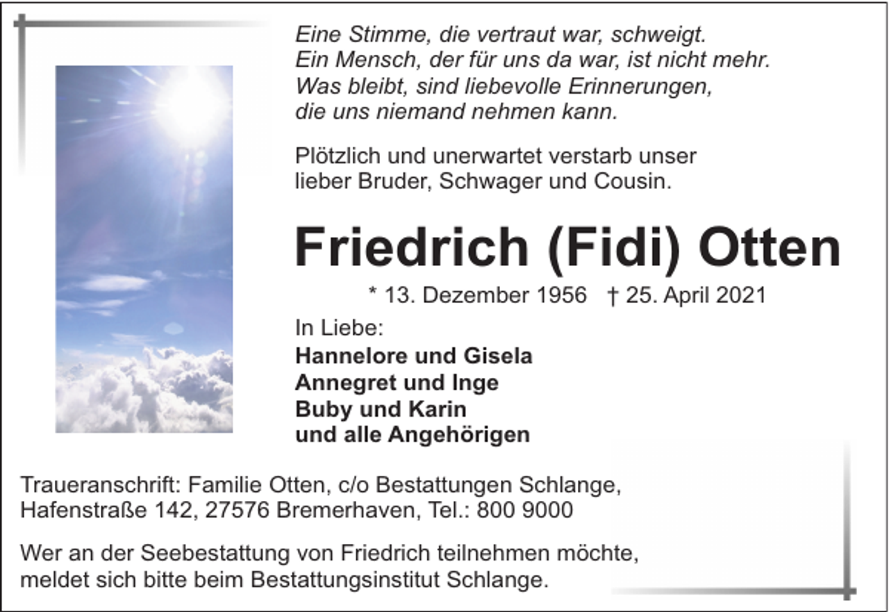 <p>Eine Stimme, die vertraut war, schweigt.<br />Ein Mensch, der für uns da war, ist nicht mehr.<br />Was bleibt, sind liebevolle Erinnerungen,<br />die uns niemand nehmen kann.<br />Plötzlich und unerwartet verstarb unser<br />lieber Bruder, Schwager und Cousin.</p><p>Friedrich (Fidi) Otten<br />* 13. Dezember 1956 † 25. April 2021<br />In Liebe:<br />Hannelore und Gisela<br />Annegret und Inge<br />Buby und Karin<br />und alle Angehörigen</p><p>Traueranschrift: Familie Otten, c/o Bestattungen Schlange,<br />Hafenstraße 142, 27576 Bremerhaven, Tel.: 800 9000<br />Wer an der Seebestattung von Friedrich teilnehmen möchte,<br />meldet sich bitte beim Bestattungsinstitut Schlange.</p>