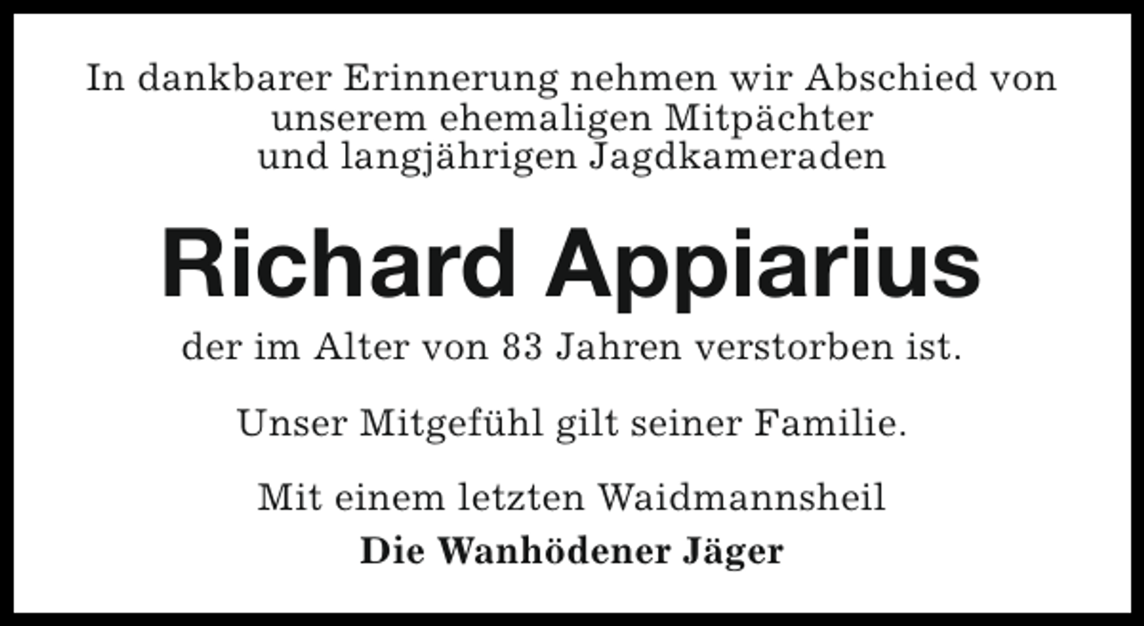 <p>In dankbarer Erinnerung nehmen wir Abschied von<br />unserem ehemaligen Mitpächter<br />und langjährigen Jagdkameraden</p><p>Richard Appiarius<br />der im Alter von 83 Jahren verstorben ist.<br />Unser Mitgefühl gilt seiner Familie.<br />Mit einem letzten Waidmannsheil<br />Die Wanhödener Jäger</p>