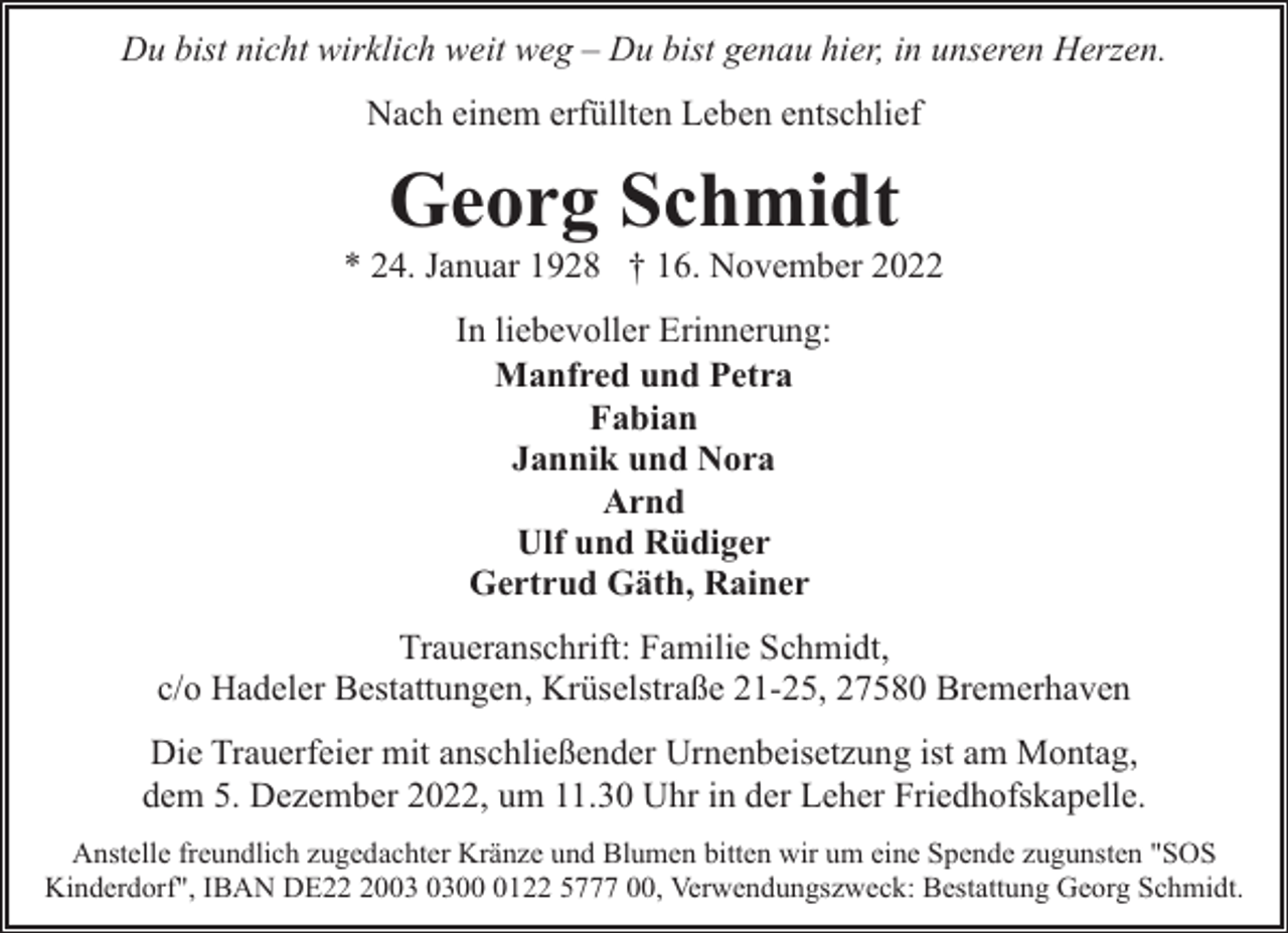 <p>Du bist nicht wirklich weit weg – Du bist genau hier, in unseren Herzen.<br />Nach einem erfüllten Leben entschlief</p><p>Georg Schmidt</p><p>* 24. Januar 1928 † 16. November 2022<br />In liebevoller Erinnerung:<br />Manfred und Petra<br />Fabian<br />Jannik und Nora<br />Arnd<br />Ulf und Rüdiger<br />Gertrud Gäth, Rainer<br />Traueranschrift: Familie Schmidt,<br />c/o Hadeler Bestattungen, Krüselstraße 21-25, 27580 Bremerhaven<br />Die Trauerfeier mit anschließender Urnenbeisetzung ist am Montag,<br />dem 5. Dezember 2022, um 11.30 Uhr in der Leher Friedhofskapelle.<br />Anstelle freundlich zugedachter Kränze und Blumen bitten wir um eine Spende zugunsten "SOS<br />Kinderdorf", IBAN DE200122 5777 00, Verwendungszweck: Bestattung Georg Schmidt.</p>