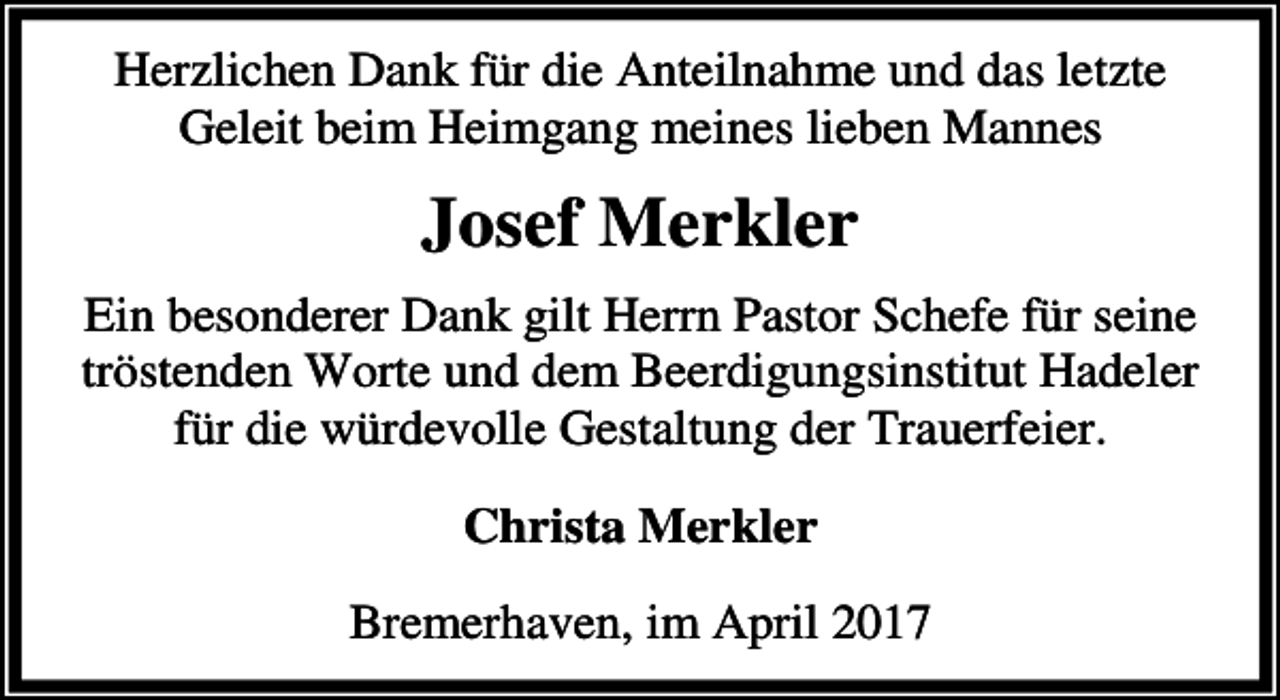 <p>Herzlichen Dank für die Anteilnahme und das letzte<br />Geleit beim Heimgang meines lieben Mannes</p><p>Josef Merkler<br />Ein besonderer Dank gilt Herrn Pastor Schefe für seine<br />tröstenden Worte und dem Beerdigungsinstitut Hadeler<br />für die würdevolle Gestaltung der Trauerfeier.<br />Christa Merkler<br />Bremerhaven, im April 2017</p>