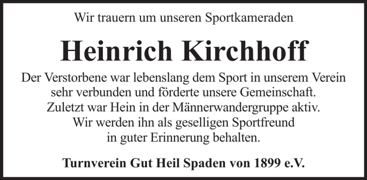 <p>Wir trauern um unseren Sportkameraden</p><p>Heinrich Kirchhoff<br />Der Verstorbene war lebenslang dem Sport in unserem Verein<br />sehr verbunden und förderte unsere Gemeinschaft.<br />Zuletzt war Hein in der Männerwandergruppe aktiv.<br />Wir werden ihn als geselligen Sportfreund<br />in guter Erinnerung behalten.<br />Turnverein Gut Heil Spaden von 1899 e.V.</p>